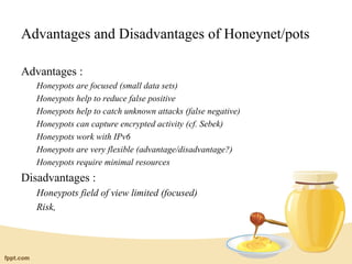 Advantages and Disadvantages of Honeynet/pots

Advantages :
   Honeypots are focused (small data sets)
   Honeypots help to reduce false positive
   Honeypots help to catch unknown attacks (false negative)
   Honeypots can capture encrypted activity (cf. Sebek)
   Honeypots work with IPv6
   Honeypots are very flexible (advantage/disadvantage?)
   Honeypots require minimal resources
Disadvantages :
   Honeypots field of view limited (focused)
   Risk,
 