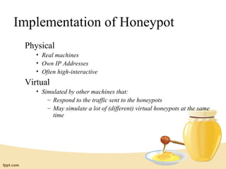 Implementation of Honeypot
 Physical
    • Real machines
    • Own IP Addresses
    • Often high-interactive
 Virtual
    • Simulated by other machines that:
        – Respond to the traffic sent to the honeypots
        – May simulate a lot of (different) virtual honeypots at the same
          time
 