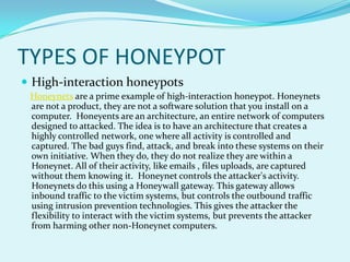 TYPES OF HONEYPOT
 High-interaction honeypots
 Honeynets are a prime example of high-interaction honeypot. Honeynets
 are not a product, they are not a software solution that you install on a
 computer. Honeyents are an architecture, an entire network of computers
 designed to attacked. The idea is to have an architecture that creates a
 highly controlled network, one where all activity is controlled and
 captured. The bad guys find, attack, and break into these systems on their
 own initiative. When they do, they do not realize they are within a
 Honeynet. All of their activity, like emails , files uploads, are captured
 without them knowing it. Honeynet controls the attacker's activity.
 Honeynets do this using a Honeywall gateway. This gateway allows
 inbound traffic to the victim systems, but controls the outbound traffic
 using intrusion prevention technologies. This gives the attacker the
 flexibility to interact with the victim systems, but prevents the attacker
 from harming other non-Honeynet computers.
 