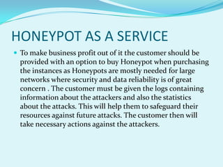 HONEYPOT AS A SERVICE
 To make business profit out of it the customer should be
  provided with an option to buy Honeypot when purchasing
  the instances as Honeypots are mostly needed for large
  networks where security and data reliability is of great
  concern . The customer must be given the logs containing
  information about the attackers and also the statistics
  about the attacks. This will help them to safeguard their
  resources against future attacks. The customer then will
  take necessary actions against the attackers.
 