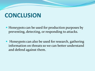 CONCLUSION
 Honeypots can be used for production purposes by
 preventing, detecting, or responding to attacks.

 Honeypots can also be used for research, gathering
 information on threats so we can better understand
 and defend against them.
 