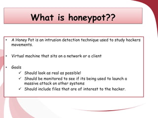 What is honeypot??
•

A Honey Pot is an intrusion detection technique used to study hackers
movements.

•

Virtual machine that sits on a network or a client

•

Goals
 Should look as real as possible!
 Should be monitored to see if its being used to launch a
massive attack on other systems
 Should include files that are of interest to the hacker.

 