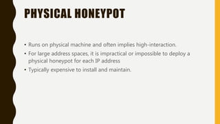 PHYSICAL HONEYPOT
• Runs on physical machine and often implies high-interaction.
• For large address spaces, it is impractical or impossible to deploy a
physical honeypot for each IP address
• Typically expensive to install and maintain.
 