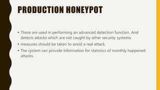 PRODUCTION HONEYPOT
• These are used in performing an advanced detection function, And
detects attacks which are not caught by other security systems
• measures should be taken to avoid a real attack.
• The system can provide information for statistics of monthly happened
attacks.
 