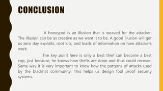CONCLUSION
A honeypot is an illusion that is weaved for the attacker.
The illusion can be as creative as we want it to be. A good illusion will get
us zero day exploits, root kits, and loads of information on how attackers
work.
The key point here is only a best thief can become a best
cop, just because, he knows how thefts are done and thus could recover.
Same way it is very important to know how the patterns of attacks used
by the blackhat community. This helps us design fool proof security
systems.
 