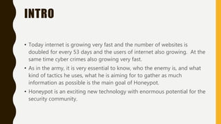 INTRO
• Today internet is growing very fast and the number of websites is
doubled for every 53 days and the users of internet also growing. At the
same time cyber crimes also growing very fast.
• As in the army, it is very essential to know, who the enemy is, and what
kind of tactics he uses, what he is aiming for to gather as much
information as possible is the main goal of Honeypot.
• Honeypot is an exciting new technology with enormous potential for the
security community.
 