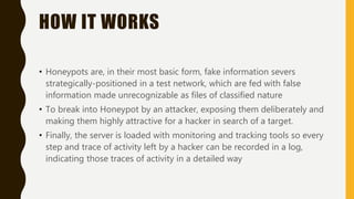 HOW IT WORKS
• Honeypots are, in their most basic form, fake information severs
strategically-positioned in a test network, which are fed with false
information made unrecognizable as files of classified nature
• To break into Honeypot by an attacker, exposing them deliberately and
making them highly attractive for a hacker in search of a target.
• Finally, the server is loaded with monitoring and tracking tools so every
step and trace of activity left by a hacker can be recorded in a log,
indicating those traces of activity in a detailed way
 