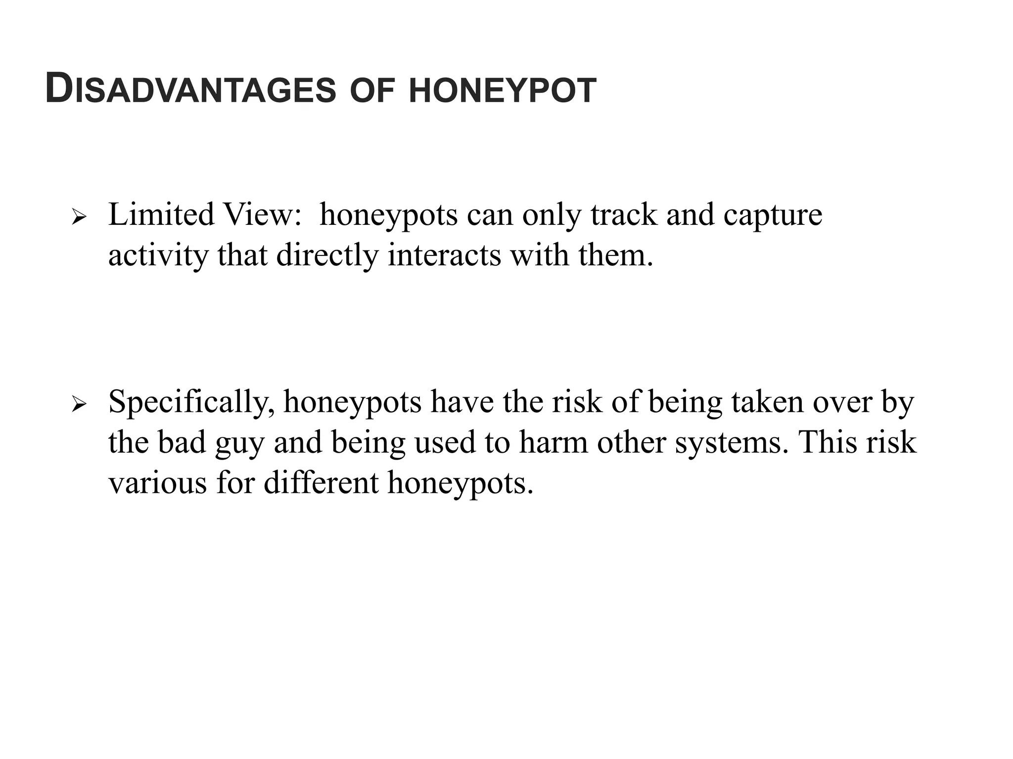 DISADVANTAGES OF HONEYPOT
 Limited View: honeypots can only track and capture
activity that directly interacts with them.
 Specifically, honeypots have the risk of being taken over by
the bad guy and being used to harm other systems. This risk
various for different honeypots.
 