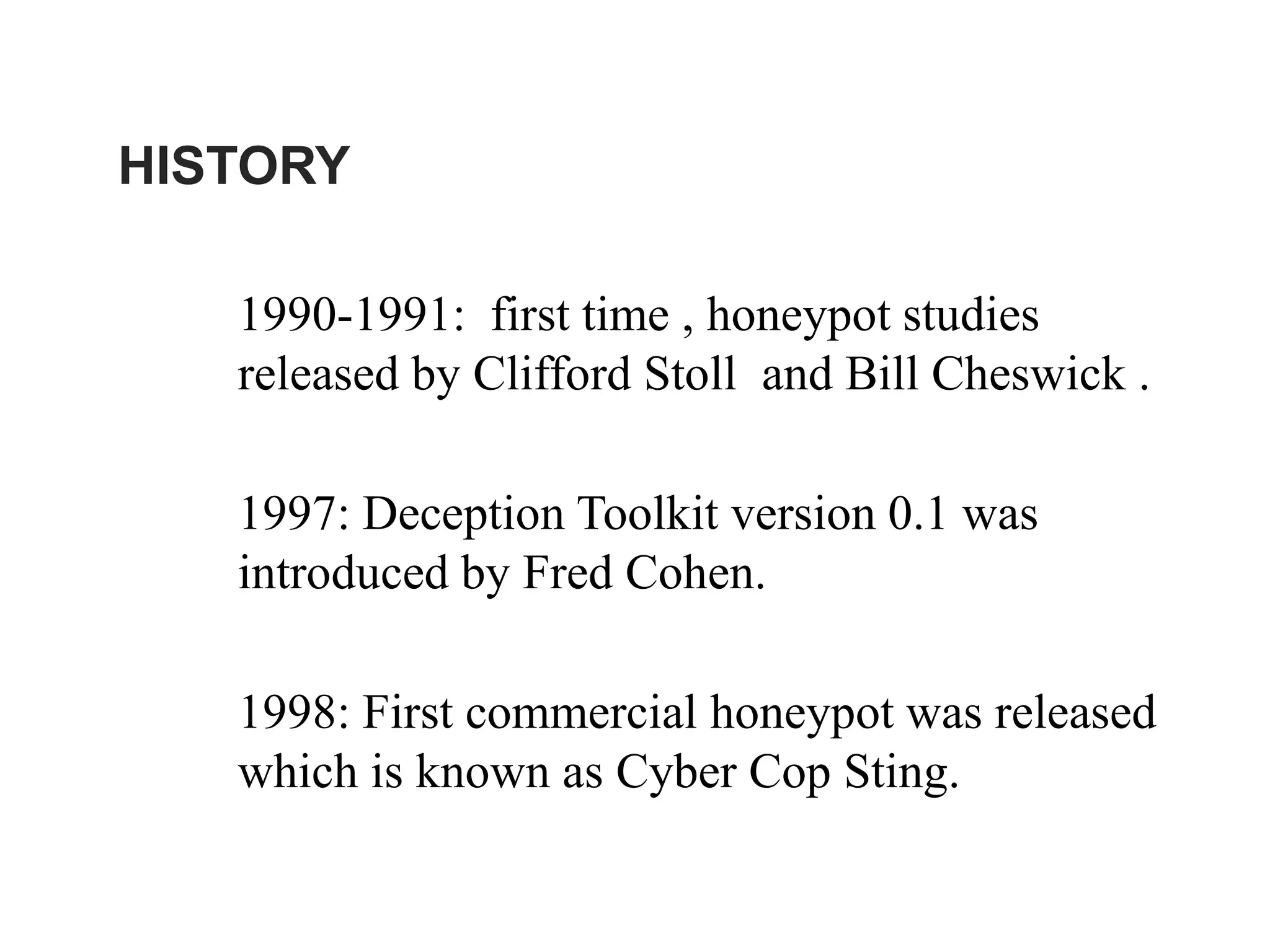 HISTORY
1990-1991: first time , honeypot studies
released by Clifford Stoll and Bill Cheswick .
1997: Deception Toolkit version 0.1 was
introduced by Fred Cohen.
1998: First commercial honeypot was released
which is known as Cyber Cop Sting.
 