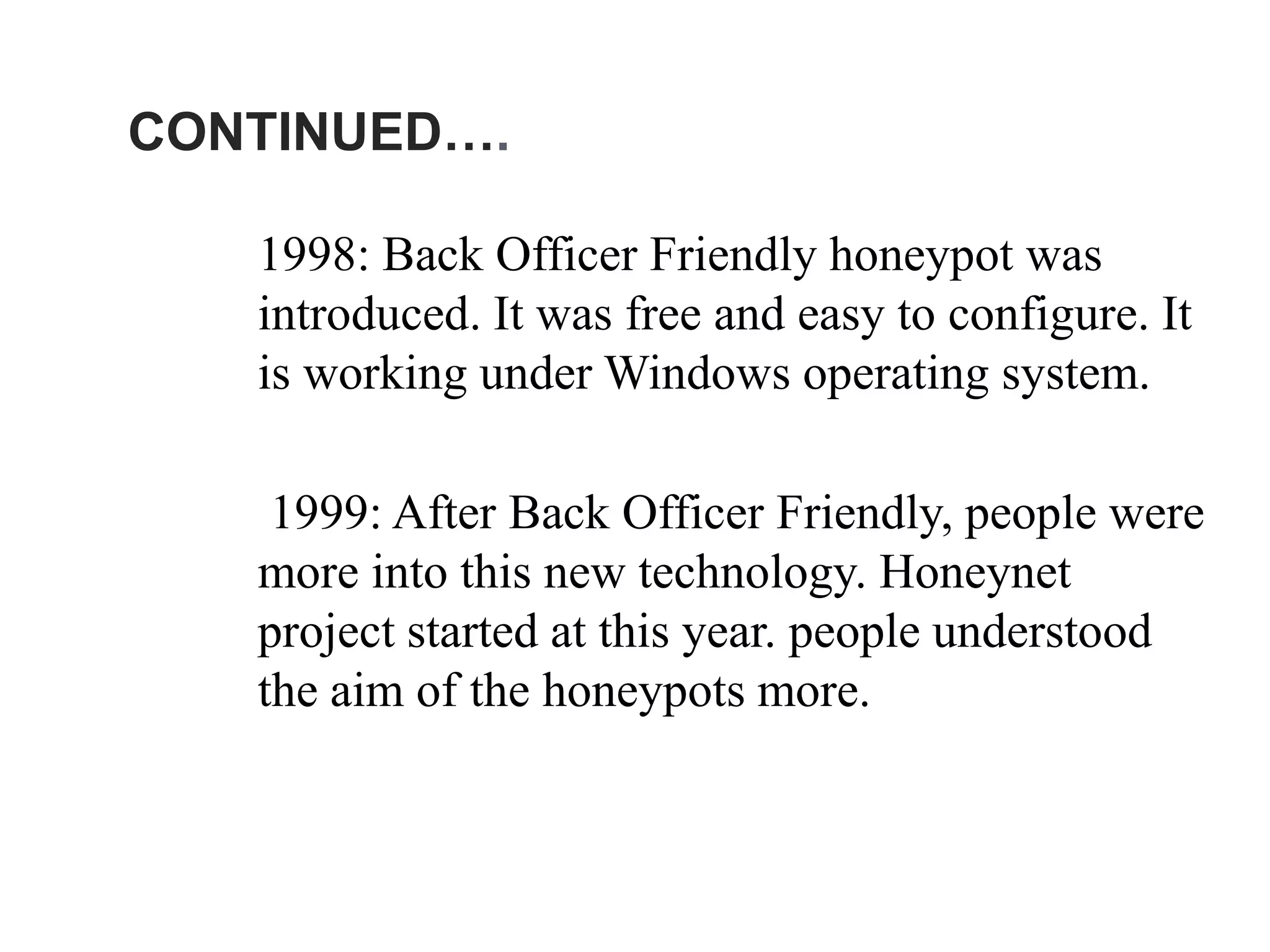 CONTINUED….
1998: Back Officer Friendly honeypot was
introduced. It was free and easy to configure. It
is working under Windows operating system.
1999: After Back Officer Friendly, people were
more into this new technology. Honeynet
project started at this year. people understood
the aim of the honeypots more.
 