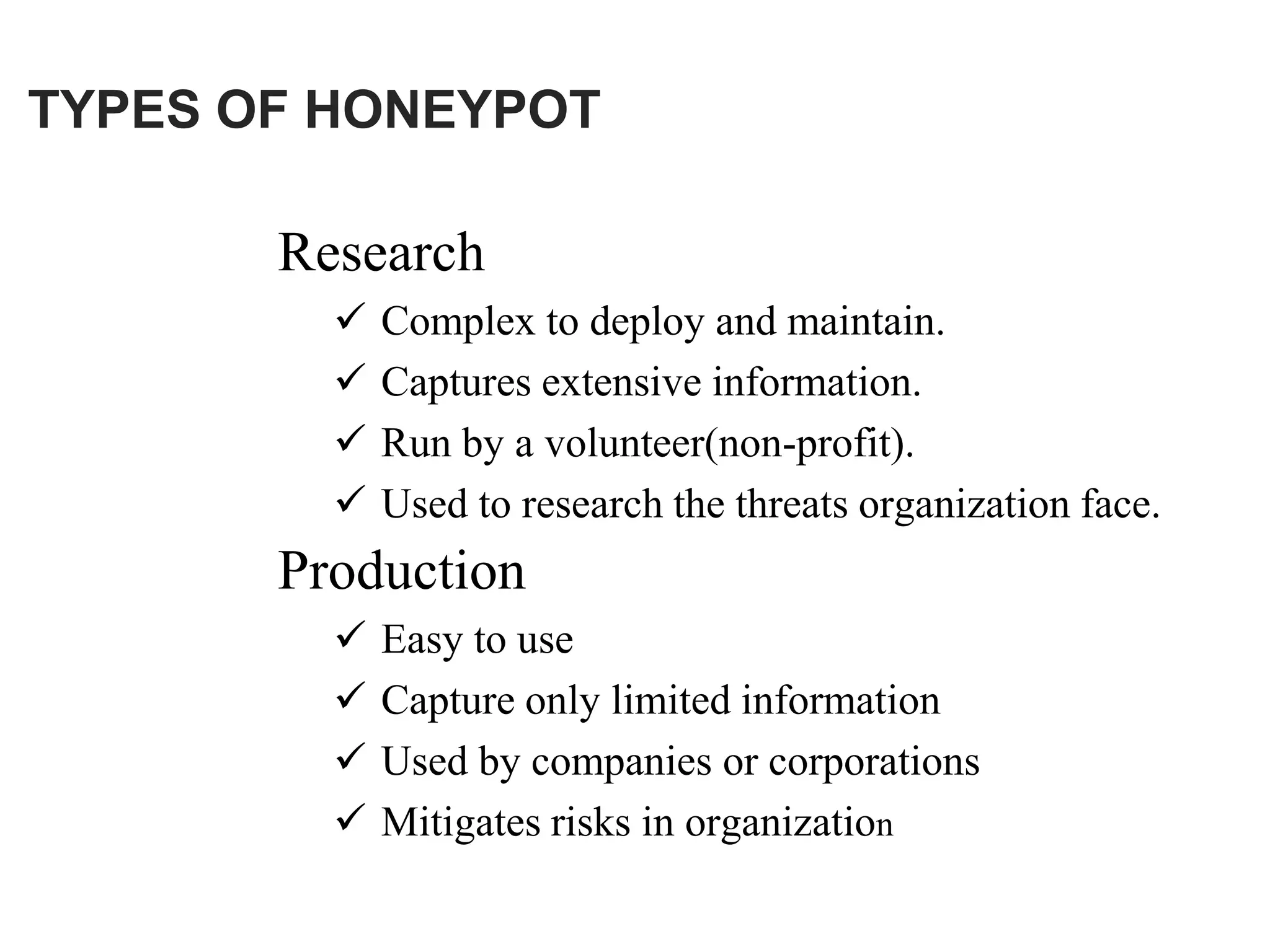 TYPES OF HONEYPOT
Research
 Complex to deploy and maintain.
 Captures extensive information.
 Run by a volunteer(non-profit).
 Used to research the threats organization face.
Production
 Easy to use
 Capture only limited information
 Used by companies or corporations
 Mitigates risks in organization
 