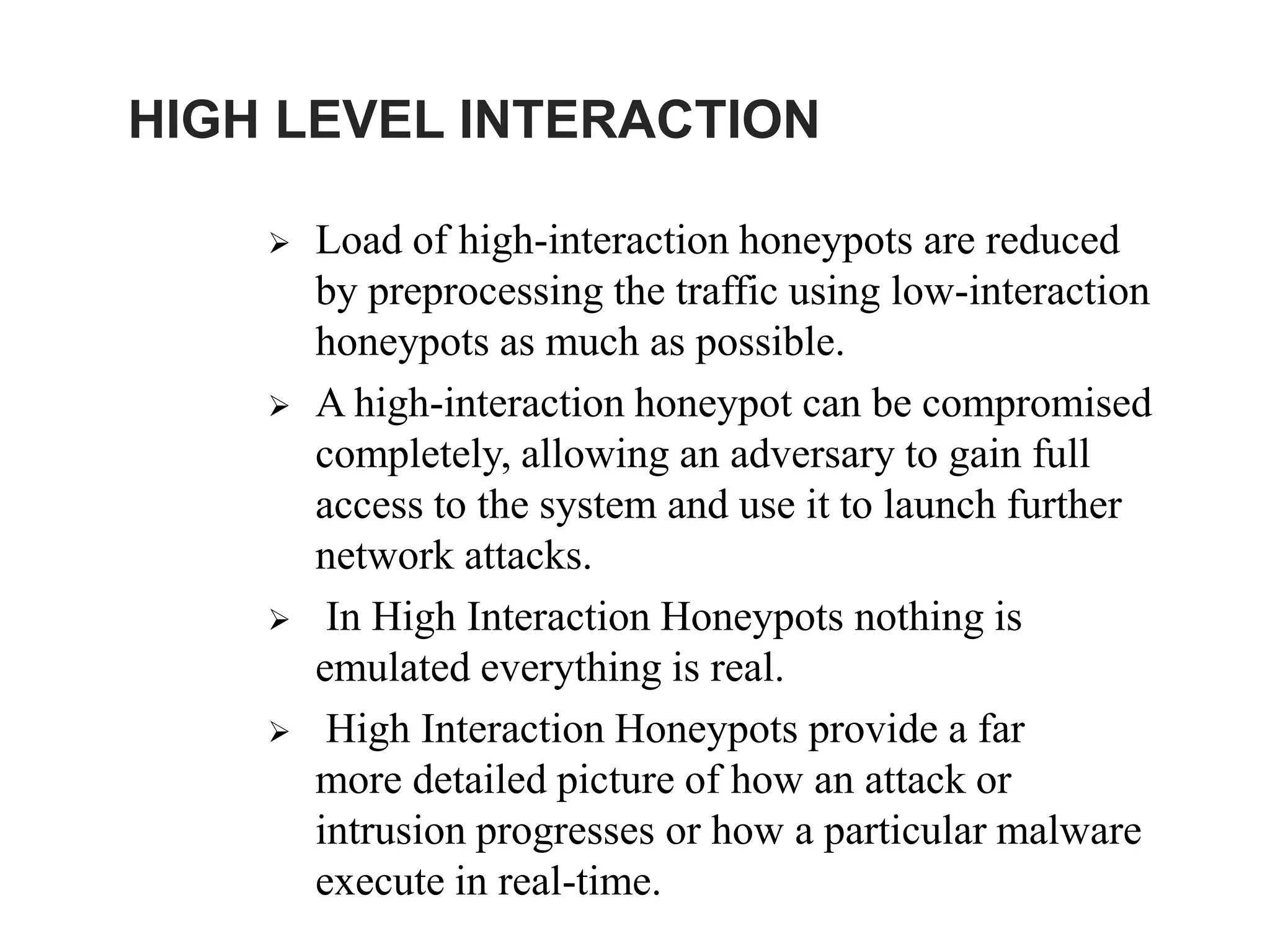 HIGH LEVEL INTERACTION
 Load of high-interaction honeypots are reduced
by preprocessing the traffic using low-interaction
honeypots as much as possible.
 A high-interaction honeypot can be compromised
completely, allowing an adversary to gain full
access to the system and use it to launch further
network attacks.
 In High Interaction Honeypots nothing is
emulated everything is real.
 High Interaction Honeypots provide a far
more detailed picture of how an attack or
intrusion progresses or how a particular malware
execute in real-time.
 