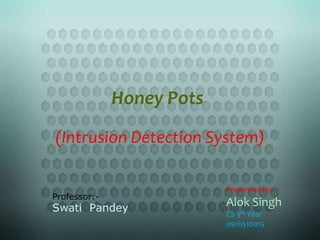 Honey Pots
(Intrusion Detection System)

                           Presented By:-
Professor:-
Swati Pandey
                           Alok Singh
                           CS 3rd Year
                           0916510015
 