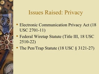 Issues Raised: Privacy Electronic Communication Privacy Act (18 USC 2701-11)  Federal Wiretap Statute (Title III, 18 USC 2510-22) The Pen/Trap Statute (18 USC § 3121-27) 