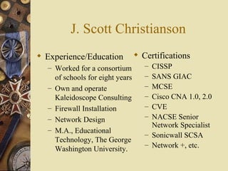 J. Scott Christianson Experience/Education Worked for a consortium of schools for eight years Own and operate Kaleidoscope Consulting Firewall Installation Network Design M.A., Educational Technology, The George Washington University.  Certifications CISSP SANS GIAC MCSE Cisco CNA 1.0, 2.0 CVE NACSE Senior Network Specialist Sonicwall SCSA Network +, etc.  