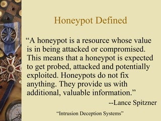 Honeypot Defined “ A honeypot is a resource whose value  is in being attacked or compromised. This means that a honeypot is expected to get probed, attacked and potentially exploited. Honeypots do not fix anything. They provide us with additional, valuable information.” --Lance Spitzner “Intrusion Deception Systems” 