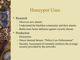Honeypot Uses Research Discover new attacks Understand the blackhat community and their attacks Build some better defenses against security threats Production Distraction Detect internal threats: “Policy/Law Enforcement” Security Assessment (Constantly monitors the average security provided by the network) 