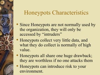 Honeypots Characteristics Since Honeypots are not normally used by the organization, they will only be accessed by “intruders” Honeypots collect very little data, and what they do collect is normally of high value. Honeypots all share one huge drawback; they are worthless if no one attacks them Honeypots can introduce risk to your environment. 