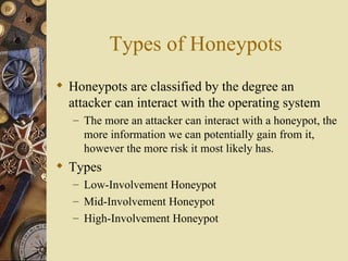 Types of Honeypots Honeypots are classified by the degree an attacker can interact with the operating system The more an attacker can interact with a honeypot, the more information we can potentially gain from it, however the more risk it most likely has. Types Low-Involvement Honeypot Mid-Involvement Honeypot High-Involvement Honeypot 