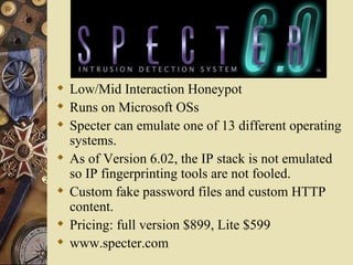 Low/Mid Interaction Honeypot Runs on Microsoft OSs Specter can emulate one of 13 different operating systems.  As of Version 6.02, the IP stack is not emulated so IP fingerprinting tools are not fooled. Custom fake password files and custom HTTP content. Pricing: full version $899, Lite $599 www.specter.com 