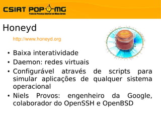 Honeyd
    http://www.honeyd.org

●   Baixa interatividade
●   Daemon: redes virtuais
●   Configurável através de scripts para
    simular aplicações de qualquer sistema
    operacional
●   Niels Provos: engenheiro da Google,
    colaborador do OpenSSH e OpenBSD
 