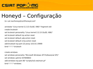 Honeyd – Configuração
 $> cat /var/honeyd/conf/honeyd.conf


 annotate "Linux kernel 2.2.13 (SuSE; X86)" fragment old
 create brutessh
 set brutessh personality "Linux kernel 2.2.13 (SuSE; X86)"
 set brutessh default tcp action reset
 set brutessh default udp action reset
 set brutessh default icmp action reset
 add brutessh tcp port 22 proxy 10.0.0.1:9999
 bind *.*.*.* brutessh


 create windows
 set windows personality "Microsoft Windows XP Professional SP1"
 set windows uptime 437849843
 add windows tcp port 80 "scripts/iis5.net/main.pl"
 bind *.*.*.* windows
 