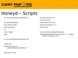 Honeyd – Scripts
 $> cat /var/honeyd/scripts/hello.sh   $> telnet 10.0.0.1 23
                                       Trying 10.0.0.1...
 #!/usr/local/bin/bash                 Connected to 10.0.0.1.
 echo "Hello world!"                   Escape character is '^]'.
 while read data                       Hello world!
 do
 echo "$data"                          $> tail /var/honeyd/log/honeyd.log
 done                                  2008-08-28-09:48:16.3539 tcp(6) S *.*.*.* 59255
                                          10.0.0.1 23 [Linux 2.6 ]

 $> cat /var/honey/conf/honeyd.conf


 create test
 add test tcp port 23
    "/var/honeyd/scripts/hello.sh"


 bind 10.0.0.1 test
 