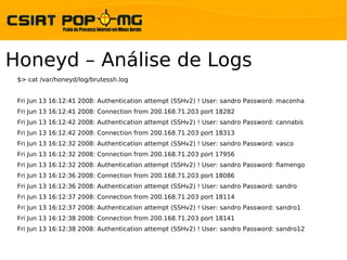 Honeyd – Análise de Logs
 $> cat /var/honeyd/log/brutessh.log


 Fri Jun 13 16:12:41 2008: Authentication attempt (SSHv2) ! User: sandro Password: maconha
 Fri Jun 13 16:12:41 2008: Connection from 200.168.71.203 port 18282
 Fri Jun 13 16:12:42 2008: Authentication attempt (SSHv2) ! User: sandro Password: cannabis
 Fri Jun 13 16:12:42 2008: Connection from 200.168.71.203 port 18313
 Fri Jun 13 16:12:32 2008: Authentication attempt (SSHv2) ! User: sandro Password: vasco
 Fri Jun 13 16:12:32 2008: Connection from 200.168.71.203 port 17956
 Fri Jun 13 16:12:32 2008: Authentication attempt (SSHv2) ! User: sandro Password: flamengo
 Fri Jun 13 16:12:36 2008: Connection from 200.168.71.203 port 18086
 Fri Jun 13 16:12:36 2008: Authentication attempt (SSHv2) ! User: sandro Password: sandro
 Fri Jun 13 16:12:37 2008: Connection from 200.168.71.203 port 18114
 Fri Jun 13 16:12:37 2008: Authentication attempt (SSHv2) ! User: sandro Password: sandro1
 Fri Jun 13 16:12:38 2008: Connection from 200.168.71.203 port 18141
 Fri Jun 13 16:12:38 2008: Authentication attempt (SSHv2) ! User: sandro Password: sandro12
 