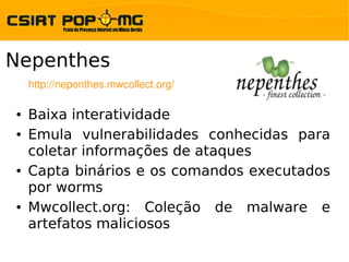 Nepenthes
    http://nepenthes.mwcollect.org/

●   Baixa interatividade
●   Emula vulnerabilidades conhecidas para
    coletar informações de ataques
●   Capta binários e os comandos executados
    por worms
●   Mwcollect.org: Coleção de malware e
    artefatos maliciosos
 