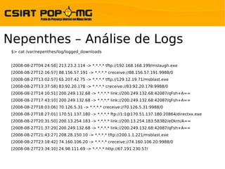 Nepenthes – Análise de Logs
 $> cat /var/nepenthes/log/logged_downloads


 [2008-08-27T04:24:58] 213.23.2.114 -> *.*.*.* tftp://192.168.168.199/mslaugh.exe
 [2008-08-27T12:16:57] 88.156.57.191 -> *.*.*.* creceive://88.156.57.191:9988/0
 [2008-08-27T13:02:57] 65.207.42.75 -> *.*.*.* tftp://129.12.19.71/msblast.exe
 [2008-08-27T13:37:58] 83.92.20.178 -> *.*.*.* creceive://83.92.20.178:9988/0
 [2008-08-27T14:10:51] 200.249.132.68 -> *.*.*.* link://200.249.132.68:42087/qFsh+A==
 [2008-08-27T17:43:10] 200.249.132.68 -> *.*.*.* link://200.249.132.68:42087/qFsh+A==
 [2008-08-27T18:03:06] 70.126.5.31 -> *.*.*.* creceive://70.126.5.31:9988/0
 [2008-08-27T18:27:01] 170.51.137.180 -> *.*.*.* ftp://1:1@170.51.137.180:20864/directxx.exe
 [2008-08-27T20:31:50] 200.13.254.183 -> *.*.*.* link://200.13.254.183:58382/eOkm/A==
 [2008-08-27T21:37:29] 200.249.132.68 -> *.*.*.* link://200.249.132.68:42087/qFsh+A==
 [2008-08-27T21:43:27] 208.28.150.10 -> *.*.*.* tftp://200.1.1.221/msblast.exe
 [2008-08-27T23:18:42] 74.160.106.20 -> *.*.*.* creceive://74.160.106.20:9988/0
 [2008-08-27T23:34:10] 24.98.111.69 -> *.*.*.* http://67.191.230.57/
 