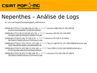 Nepenthes – Análise de Logs
 $> cat /var/nepenthes/log/logged_submissions


 [2008-08-27T12:17:15] 88.156.57.191 -> *.*.*.* creceive://88.156.57.191:18758
    b1d52c56c5be86f927374870f1d62fb7
 [2008-08-27T13:38:13] 83.92.20.178 -> *.*.*.* creceive://83.92.20.178:3947
    32fc8b13d82583304d037859b7753c82
 [2008-08-27T18:03:16] 70.126.5.31 -> *.*.*.* creceive://70.126.5.31:4450
    3875b6257d4d21d51ec13247ee4c1cdb
 [2008-08-27T18:27:23] 170.51.137.180 -> *.*.*.* ftp://1:1@170.51.137.180:20864/directxx.exe
    382279b44f26c6d87ccaf5d8d4689738
 [2008-08-27T20:31:53] 200.13.254.183 -> *.*.*.* link://200.13.254.183:58382/eOkm/A==
    474312616dce04c03f13a20a6244b2bf
 [2008-08-27T23:18:52] 74.160.106.20 -> *.*.*.* creceive://74.160.106.20:19673
    3875b6257d4d21d51ec13247ee4c1cdb
 