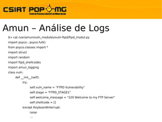 Amun – Análise de Logs
 $> cat /var/amun/vuln_modules/vuln-ftpd/ftpd_modul.py
 import psyco ; psyco.full()
 from psyco.classes import *
 import struct
 import random
 import ftpd_shellcodes
 import amun_logging
 class vuln:
      def __init__(self):
           try:
                  self.vuln_name = "FTPD Vulnerability"
                  self.stage = "FTPD_STAGE1"
                  self.welcome_message = "220 Welcome to my FTP Server"
                  self.shellcode = []
           except KeyboardInterrupt:
                  raise
                  ...
 