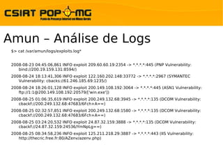 Amun – Análise de Logs
 $> cat /var/amun/logs/exploits.log*


 2008-08-23 04:45:06,861 INFO exploit 209.60.60.19:2354 -> *.*.*.*:445 (PNP Vulnerability:
    bind://200.19.159.131:8594/)
 2008-08-24 18:13:41,306 INFO exploit 122.160.202.148:33772 -> *.*.*.*:2967 (SYMANTEC
    Vulnerability: cbacks://61.246.185.69:1235/)
 2008-08-24 18:26:01,128 INFO exploit 200.149.108.192:3064 -> *.*.*.*:445 (ASN1 Vulnerability:
    ftp://1:1@200.149.108.192:20579/['win.exe'])
 2008-08-25 01:06:35,619 INFO exploit 200.249.132.68:3945 -> *.*.*.*:135 (DCOM Vulnerability:
    cbackf://200.249.132.68:47683/6Fch+A==)
 2008-08-25 02:32:57,851 INFO exploit 200.249.132.68:1580 -> *.*.*.*:135 (DCOM Vulnerability:
    cbackf://200.249.132.68:47683/6Fch+A==)
 2008-08-25 03:24:20,532 INFO exploit 24.87.32.159:3888 -> *.*.*.*:135 (DCOM Vulnerability:
    cbackf://24.87.32.159:24536/YmNpLg==)
 2008-08-25 08:34:58,236 INFO exploit 125.211.218.29:3887 -> *.*.*.*:443 (IIS Vulnerability:
    http://thecric.free.fr:80/AZenv/azenv.php)
 