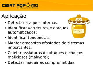 Aplicação
 ●   Detectar ataques internos;
 ●   Identificar varreduras e ataques
     automatizados;
 ●   Identificar tendências;
 ●   Manter atacantes afastados de sistemas
     importantes;
 ●   Coletar assiaturas de ataques e códigos
     maliciosos (malware);
 ●   Detectar máquinas comprometidas.
 