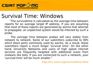 Survival Time: Windows
     “The survivaltime is calculated as the average time between
 reports for an average target IP address. If you are assuming
 that most of these reports are generated by worms that attempt
 to propagate, an unpatched system would be infected by such a
 probe.
      The average time between probes will vary widely from
 network to network. Some of our submitters subscribe to ISPs
 which block ports commonly used by worms. As a result, these
 submitters report a much longer 'survival time'. On the other
 hand, University Networks and users of high speed internet
 services are frequently targeted with additional scans from
 malware like bots. If you are connected to such a network, your
 'survival time' will be much smaller.”
                            http://isc.sans.org/survivaltime.html
 