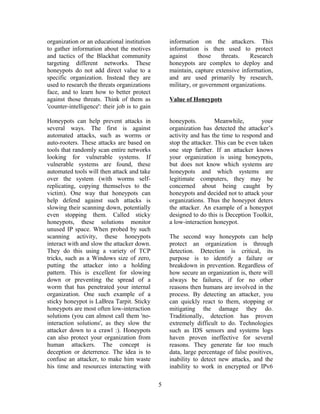 organization or an educational institution
to gather information about the motives
and tactics of the Blackhat community
targeting different networks. These
honeypots do not add direct value to a
specific organization. Instead they are
used to research the threats organizations
face, and to learn how to better protect
against those threats. Think of them as
'counter-intelligence': their job is to gain
information on the attackers. This
information is then used to protect
against those threats. Research
honeypots are complex to deploy and
maintain, capture extensive information,
and are used primarily by research,
military, or government organizations.
Value of Honeypots
Honeypots can help prevent attacks in
several ways. The first is against
automated attacks, such as worms or
auto-rooters. These attacks are based on
tools that randomly scan entire networks
looking for vulnerable systems. If
vulnerable systems are found, these
automated tools will then attack and take
over the system (with worms self-
replicating, copying themselves to the
victim). One way that honeypots can
help defend against such attacks is
slowing their scanning down, potentially
even stopping them. Called sticky
honeypots, these solutions monitor
unused IP space. When probed by such
scanning activity, these honeypots
interact with and slow the attacker down.
They do this using a variety of TCP
tricks, such as a Windows size of zero,
putting the attacker into a holding
pattern. This is excellent for slowing
down or preventing the spread of a
worm that has penetrated your internal
organization. One such example of a
sticky honeypot is LaBrea Tarpit. Sticky
honeypots are most often low-interaction
solutions (you can almost call them 'no-
interaction solutions', as they slow the
attacker down to a crawl :). Honeypots
can also protect your organization from
human attackers. The concept is
deception or deterrence. The idea is to
confuse an attacker, to make him waste
his time and resources interacting with
honeypots. Meanwhile, your
organization has detected the attacker’s
activity and has the time to respond and
stop the attacker. This can be even taken
one step farther. If an attacker knows
your organization is using honeypots,
but does not know which systems are
honeypots and which systems are
legitimate computers, they may be
concerned about being caught by
honeypots and decided not to attack your
organizations. Thus the honeypot deters
the attacker. An example of a honeypot
designed to do this is Deception Toolkit,
a low-interaction honeypot.
The second way honeypots can help
protect an organization is through
detection. Detection is critical, its
purpose is to identify a failure or
breakdown in prevention. Regardless of
how secure an organization is, there will
always be failures, if for no other
reasons then humans are involved in the
process. By detecting an attacker, you
can quickly react to them, stopping or
mitigating the damage they do.
Traditionally, detection has proven
extremely difficult to do. Technologies
such as IDS sensors and systems logs
haven proven ineffective for several
reasons. They generate far too much
data, large percentage of false positives,
inability to detect new attacks, and the
inability to work in encrypted or IPv6
5
 