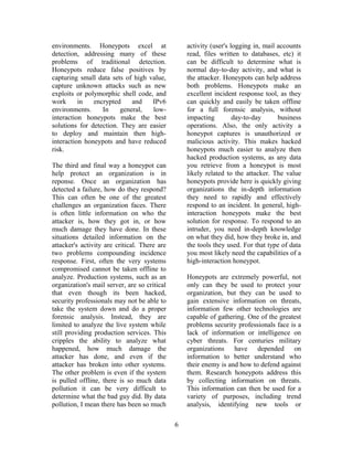 environments. Honeypots excel at
detection, addressing many of these
problems of traditional detection.
Honeypots reduce false positives by
capturing small data sets of high value,
capture unknown attacks such as new
exploits or polymorphic shell code, and
work in encrypted and IPv6
environments. In general, low-
interaction honeypots make the best
solutions for detection. They are easier
to deploy and maintain then high-
interaction honeypots and have reduced
risk.
The third and final way a honeypot can
help protect an organization is in
reponse. Once an organization has
detected a failure, how do they respond?
This can often be one of the greatest
challenges an organization faces. There
is often little information on who the
attacker is, how they got in, or how
much damage they have done. In these
situations detailed information on the
attacker's activity are critical. There are
two problems compounding incidence
response. First, often the very systems
compromised cannot be taken offline to
analyze. Production systems, such as an
organization's mail server, are so critical
that even though its been hacked,
security professionals may not be able to
take the system down and do a proper
forensic analysis. Instead, they are
limited to analyze the live system while
still providing production services. This
cripples the ability to analyze what
happened, how much damage the
attacker has done, and even if the
attacker has broken into other systems.
The other problem is even if the system
is pulled offline, there is so much data
pollution it can be very difficult to
determine what the bad guy did. By data
pollution, I mean there has been so much
activity (user's logging in, mail accounts
read, files written to databases, etc) it
can be difficult to determine what is
normal day-to-day activity, and what is
the attacker. Honeypots can help address
both problems. Honeypots make an
excellent incident response tool, as they
can quickly and easily be taken offline
for a full forensic analysis, without
impacting day-to-day business
operations. Also, the only activity a
honeypot captures is unauthorized or
malicious activity. This makes hacked
honeypots much easier to analyze then
hacked production systems, as any data
you retrieve from a honeypot is most
likely related to the attacker. The value
honeypots provide here is quickly giving
organizations the in-depth information
they need to rapidly and effectively
respond to an incident. In general, high-
interaction honeypots make the best
solution for response. To respond to an
intruder, you need in-depth knowledge
on what they did, how they broke in, and
the tools they used. For that type of data
you most likely need the capabilities of a
high-interaction honeypot.
Honeypots are extremely powerful, not
only can they be used to protect your
organization, but they can be used to
gain extensive information on threats,
information few other technologies are
capable of gathering. One of the greatest
problems security professionals face is a
lack of information or intelligence on
cyber threats. For centuries military
organizations have depended on
information to better understand who
their enemy is and how to defend against
them. Research honeypots address this
by collecting information on threats.
This information can then be used for a
variety of purposes, including trend
analysis, identifying new tools or
6
 