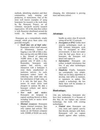 methods, identifying attackers and their
communities, early warning and
prediction, or motivations. One of the
most well known examples of using
honeypots for research is the work done
by the Honeynet Project, an all
volunteer, non-profit security research
organization. All of the data they collect
is with Honeynet distributed around the
world. As threats are constantly
changing, this information is proving
more and more critical.
Advantages
Honeypots are a tremendously simply
concept, which gives them some very
powerful strengths.
• Small data sets of high value:
Honeypots collect small amounts
of information. Instead of
logging a one GB of data a day,
they can log only one MB of data
a day. Instead of generating
10,000 alerts a day, they can
generate only 10 alerts a day.
Remember, honeypots only
capture bad activity, any
interaction with a honeypot is
most likely unauthorized or
malicious activity. As such,
honeypots reduce 'noise' by
collecting only small data sets,
but information of high value, as
it is only the bad guys. This
means its much easier (and
cheaper) to analyze the data a
honeypot collects and derive
value from it.
• New tools and tactics:
Honeypots are designed to
capture anything thrown at them,
including tools or tactics never
seen before.
• Minimal resources: Honeypots
require minimal resources, they
only capture bad activity. This
means an old Pentium computer
with 128MB of RAM can easily
handle an entire class B network
sitting off an OC-12 network.
• Encryption or IPv6: Unlike most
security technologies (such as
IDS systems) honeypots work
fine in encrypted or IPv6
environments. It does not matter
what the bad guys throw at a
honeypot, the honeypot will
detect and capture it.
• Information: Honeypots can
collect in-depth information that
few, if any other technologies
can match.
• Simplicity: Finally, honeypots
are conceptually very simple.
There are no fancy algorithms to
develop, state tables to maintain,
or signatures to update. The
simpler a technology, the less
likely there will be mistakes or
misconfigurations.
Disadvantages:
Like any technology, honeypots also
have their weaknesses. It is because of
this they do not replace any current
technology, but work with existing
technologies.
• Limited view: Honeypots can
only track and capture activity
that directly interacts with them.
Honeypots will not capture
attacks against other systems,
7
 