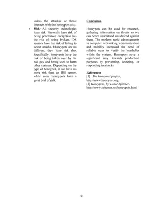 unless the attacker or threat
interacts with the honeypots also.
• Risk: All security technologies
have risk. Firewalls have risk of
being penetrated, encryption has
the risk of being broken, IDS
sensors have the risk of failing to
detect attacks. Honeypots are no
different, they have risk also.
Specifically, honeypots have the
risk of being taken over by the
bad guy and being used to harm
other systems. Depending on the
type of honeypot, it can have no
more risk than an IDS sensor,
while some honeypots have a
great deal of risk.
Conclusion
Honeypots can be used for research,
gathering information on threats so we
can better understand and defend against
them. The modern rapid advancements
in computer networking, communication
and mobility increased the need of
reliable ways to verify the loopholes
within the system. Honeypots pave a
significant way towards production
purposes by preventing, detecting, or
responding to attacks.
References
[1] The Honeynet project,
http://www.honeynet.org
[2] Honeypots, by Lance Spitzner,
http://www.spitzner.net/honeypots.html
8
 