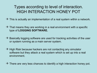Types according to level of interaction.
HIGH INTERACTION HONEY POT
 This is actually an implementation of a real system within a network.
 That means they are working in a real environment with a specific
type of LOGGING SOFTWARE.
 Basically logging software are used for tracking activities of the user
or system running as a main server system.
 High Risk because hackers are not contacting any simulator
software but they attack a real system which is set up into a real
environment.
 There are very less chances to identify a high interaction honey pot.
 
