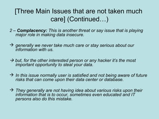 [Three Main Issues that are not taken much
care] (Continued…)
2 – Complacency: This is another threat or say issue that is playing
major role in making data insecure.
 generally we never take much care or stay serious about our
information with us.
 but, for the other interested person or any hacker it’s the most
important opportunity to steal your data.
 In this issue normally user is satisfied and not being aware of future
risks that can come upon their data center or database.
 They generally are not having idea about various risks upon their
information that is to occur, sometimes even educated and IT
persons also do this mistake.
 