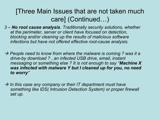 [Three Main Issues that are not taken much
care] (Continued…)
3 – No root cause analysis. Traditionally security solutions, whether
at the perimeter, server or client have focused on detection,
blocking and/or cleaning up the results of malicious software
infections but have not offered effective root-cause analysis.
 People need to know from where the malware is coming ? was it a
drive-by download ? , an infected USB drive, email, instant
messaging or something else ? It is not enough to say “Machine X
was infected with malware Y but I cleaned up for you, no need
to worry”
 In this case any company or their IT department must have
something like IDS( Intrusion Detection System) or proper firewall
set up.
 