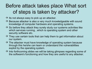 Before attack takes place What sort
of steps is taken by attacker?
 Its not always easy to pick up an attacker.
 Because attacker is also a very much knowledgeable with sound
knowledge of computer hardware and operating systems.
 So before they attack they surely study our systems activities like
which services running , which is operating system and other
security software etc.
 They use certain tools that can help them to get information about
our system.
 The attacker must have knowledge of operating system because
through this he/she can learn or understand the vulnerabilities
exploit by the operating system.
 Into forthcoming slides we will be taking glimpses regarding some of
the software's functioning and how they are useful to any attacker.
 