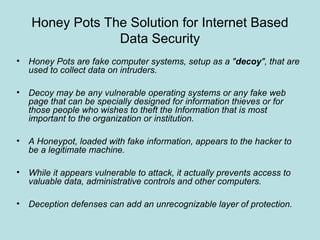 Honey Pots The Solution for Internet Based
Data Security
• Honey Pots are fake computer systems, setup as a "decoy", that are
used to collect data on intruders.
• Decoy may be any vulnerable operating systems or any fake web
page that can be specially designed for information thieves or for
those people who wishes to theft the Information that is most
important to the organization or institution.
• A Honeypot, loaded with fake information, appears to the hacker to
be a legitimate machine.
• While it appears vulnerable to attack, it actually prevents access to
valuable data, administrative controls and other computers.
• Deception defenses can add an unrecognizable layer of protection.
 