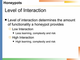 Level of Interaction Level of interaction determines the amount of functionality a honeypot provides Low Interaction Less learning, complexity and risk High Interaction High learning, complexity and risk 