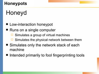 Honeyd Low-interaction honeypot Runs on a single computer Simulates a group of virtual machines Simulates the physical network between them Simulates only the network stack of each machine Intended primarily to fool fingerprinting tools 