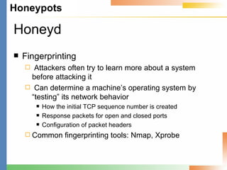 Honeyd Fingerprinting Attackers often try to learn more about a system before attacking it Can determine a machine’s operating system by “testing” its network behavior How the initial TCP sequence number is created Response packets for open and closed ports Configuration of packet headers Common fingerprinting tools: Nmap, Xprobe 