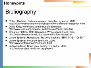 Bibliography Robert Graham, Network intrusion detection systems, 2000. http://www.robertgraham.com/pubs/network-intrusion-detection.html David Klug, Honeypots and intrusion detection. http://www.sans.org./infosecFAQ/intrusion/honeypots.htm Christian Plattner Reto Baumann, White paper: Honeypots. http://www.rbaumann.net,http://www.christianplattner.net Lance Spitzner, Honeypots: Tracking hackers ISBN: 0-321-10895-7 Lance Spitzner, Intrusion detection, 2000. http://www.enteract.com/lspitz/ids.html Lance Spitzner, Know your enemy: I, ii and iii, 2000 http://www.project.honeynet.org/papers 