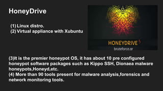 HoneyDrive
(1) Linux distro.
(2) Virtual appliance with Xubuntu
(3)It is the premier honeypot OS, it has about 10 pre configured
honeypot software packages such as Kippo SSH, Dionaea malware
honeypots,Honeyd,etc.
(4) More than 90 tools present for malware analysis,forensics and
network monitoring tools.
 