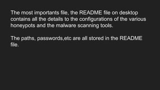 The most importants file, the README file on desktop
contains all the details to the configurations of the various
honeypots and the malware scanning tools.
The paths, passwords,etc are all stored in the README
file.
 